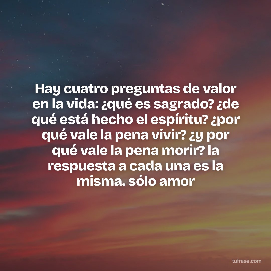 Hay cuatro preguntas de valor en la vida: ¿qué es sagrado? ¿de qué está hecho el espíritu? ¿por qué vale la pena vivir? ¿y por qué vale la pena morir? la respuesta a cada una es la misma. sólo amor