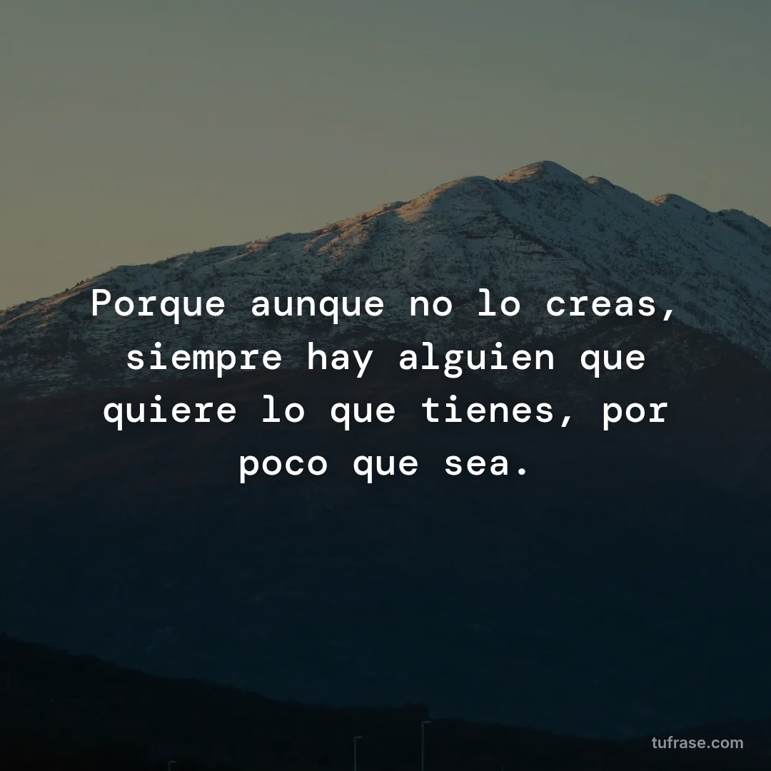 Porque aunque no lo creas, siempre hay alguien que quiere lo que tienes, por poco que sea.