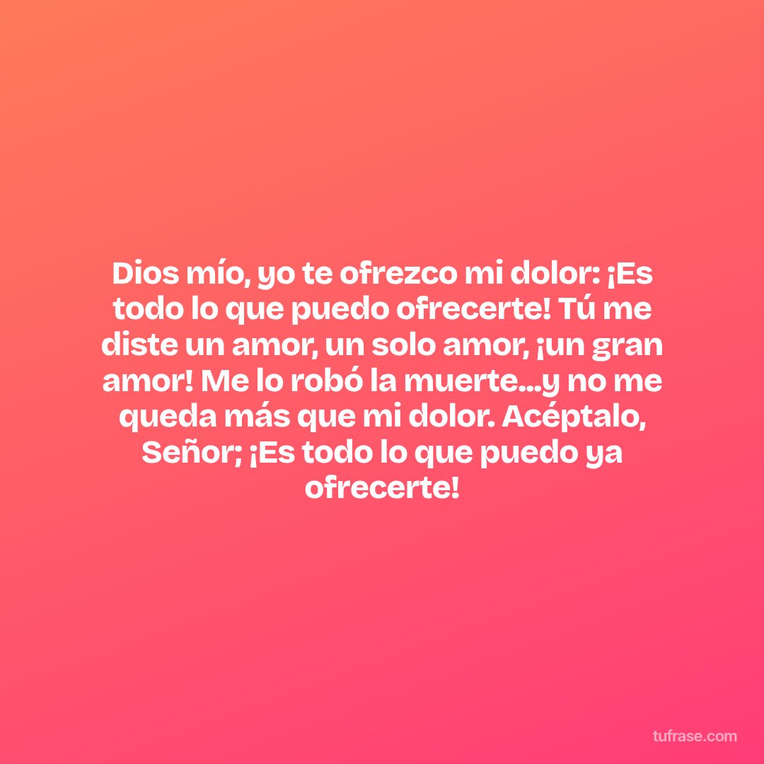 Dios mío, yo te ofrezco mi dolor: ¡Es todo lo que puedo ofrecerte! Tú me diste un amor, un solo amor, ¡un gran amor! Me lo robó la muerte...y no me queda más que mi dolor. Acéptalo, Señor; ¡Es todo lo que puedo ya ofrecerte!