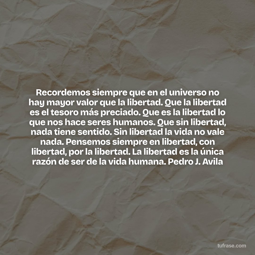 Recordemos siempre que en el universo no hay mayor valor que la libertad. Que la libertad es el tesoro más preciado. Que es la libertad lo que nos hace seres humanos. Que sin libertad, nada tiene sentido. Sin libertad la vida no vale nada. Pensemos siempre en libertad, con libertad, por la libertad. La libertad es la única razón de ser de la vida humana. Pedro J. Avila