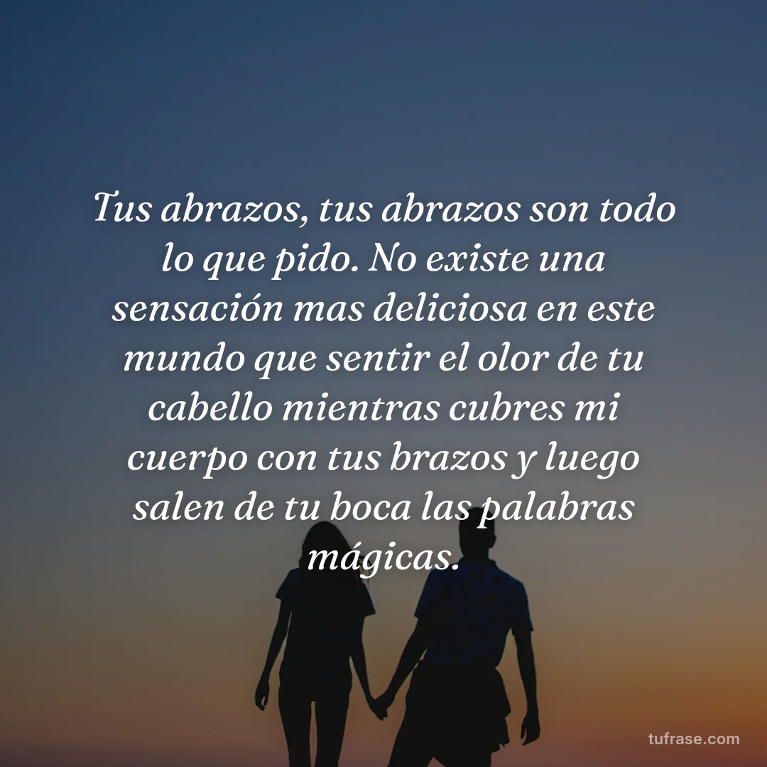 Tus abrazos, tus abrazos son todo lo que pido. No existe una sensación mas deliciosa en este mundo que sentir el olor de tu cabello mientras cubres mi cuerpo con tus brazos y luego salen de tu boca las palabras mágicas.