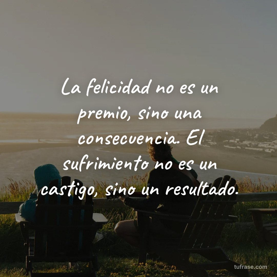 La felicidad no es un premio, sino una consecuencia. El sufrimiento no es un castigo, sino un resultado.