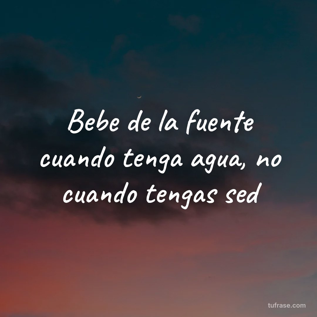 Bebe de la fuente cuando tenga agua, no cuando tengas sed