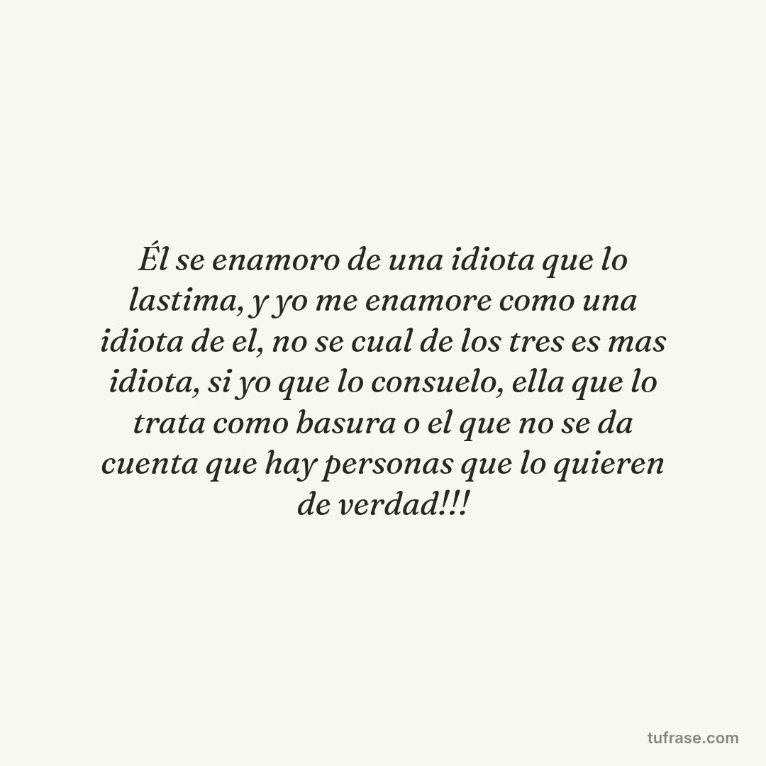 Él se enamoro de una idiota que lo lastima, y yo me enamore como una idiota de el, no se cual de los tres es mas idiota, si yo que lo consuelo, ella que lo trata como basura o el que no se da cuenta que hay personas que lo quieren de verdad!!!