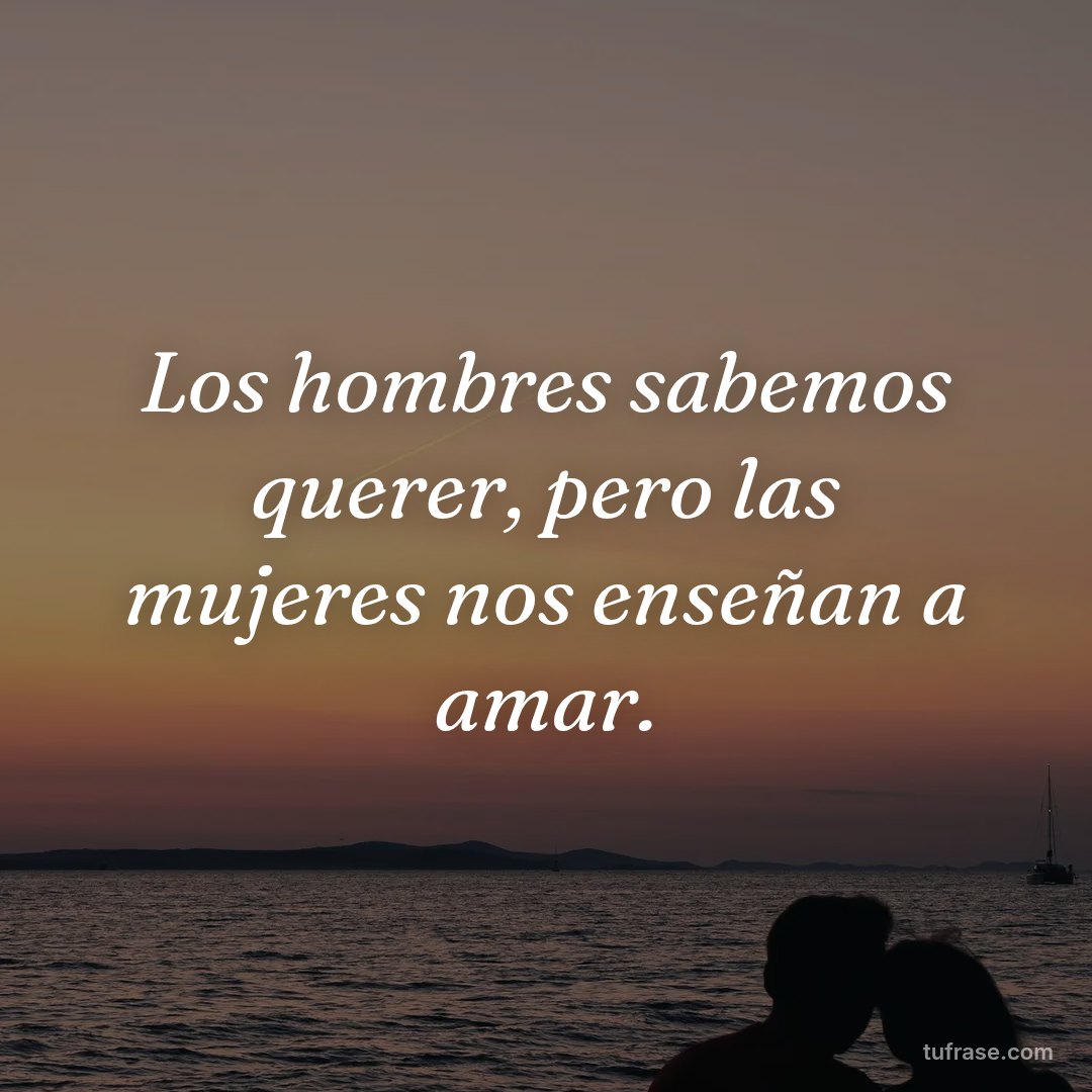 Los hombres sabemos querer, pero las mujeres nos enseñan a amar.