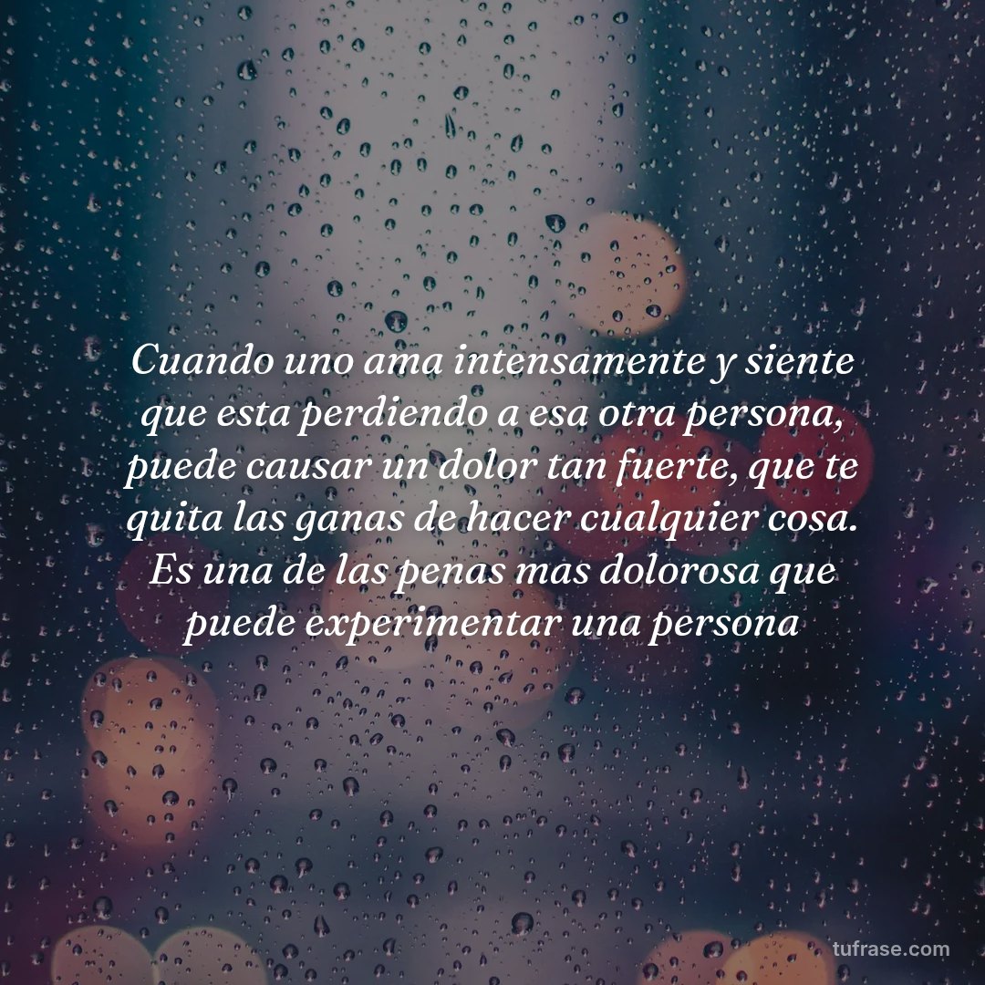 Cuando uno ama intensamente y siente que esta perdiendo a esa otra persona, puede causar un dolor tan fuerte, que te quita las ganas de hacer cualquier cosa. Es una de las penas mas dolorosa que puede experimentar una persona