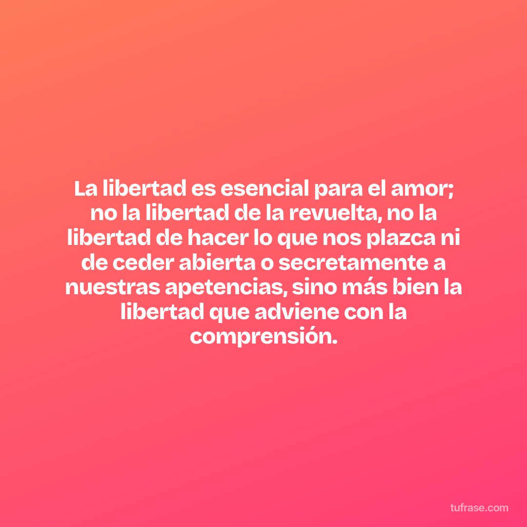 La libertad es esencial para el amor; no la libertad de la revuelta, no la libertad de hacer lo que nos plazca ni de ceder abierta o secretamente a nuestras apetencias, sino más bien la libertad que adviene con la comprensión.
