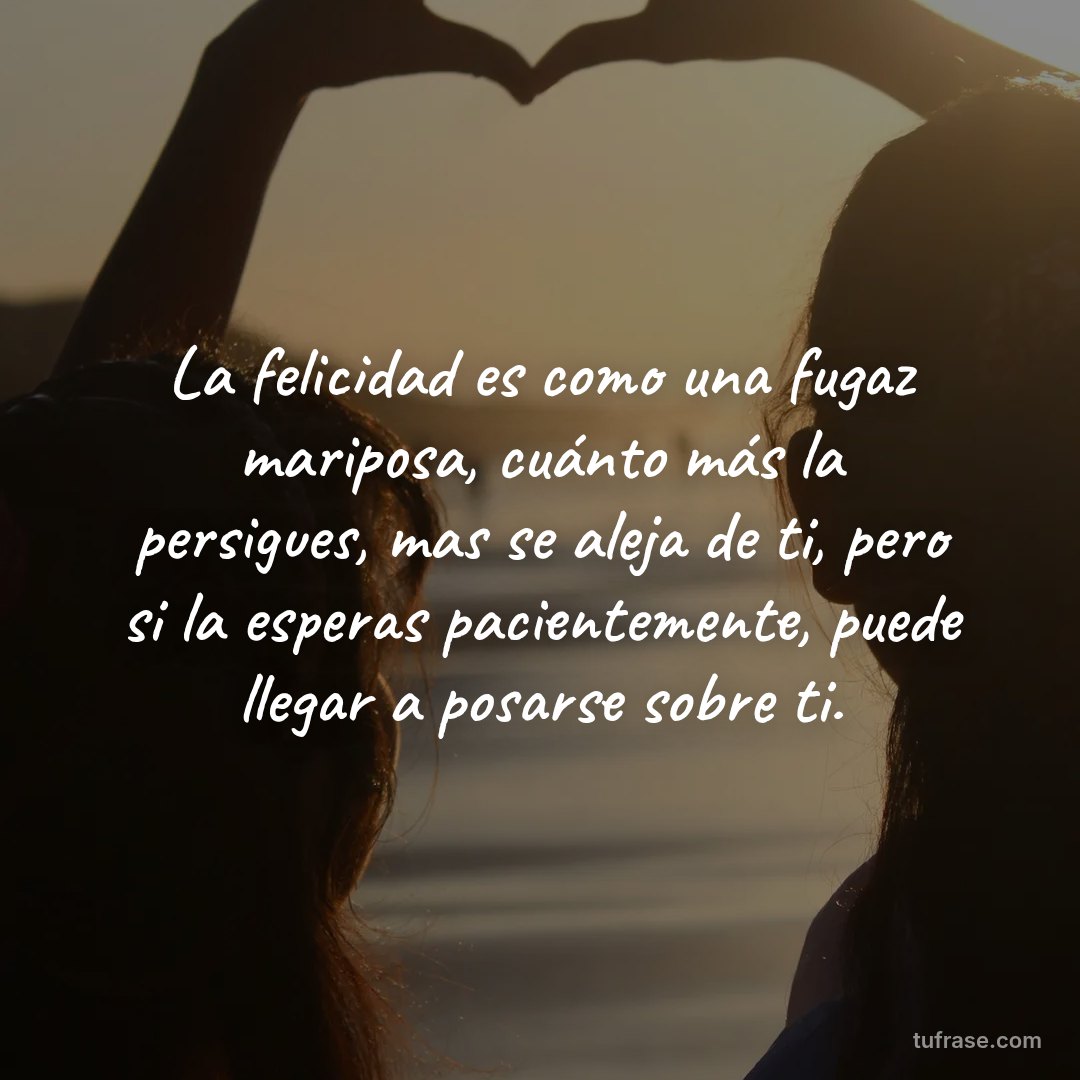La felicidad es como una fugaz mariposa, cuánto más la persigues, mas se aleja de ti, pero si la esperas pacientemente, puede llegar a posarse sobre ti.