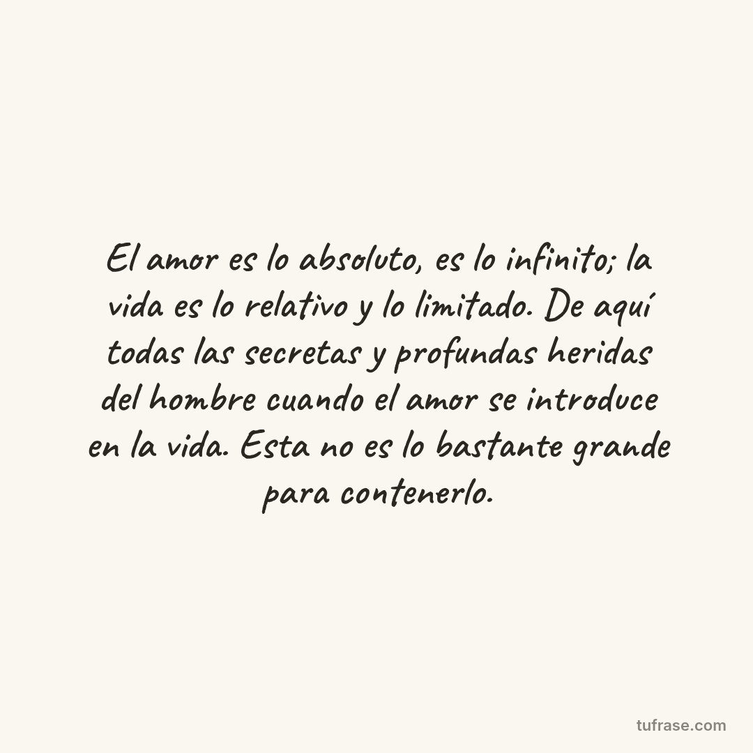 El amor es lo absoluto, es lo infinito; la vida es lo relativo y lo limitado. De aquí todas las secretas y profundas heridas del hombre cuando el amor se introduce en la vida. Esta no es lo bastante grande para contenerlo.