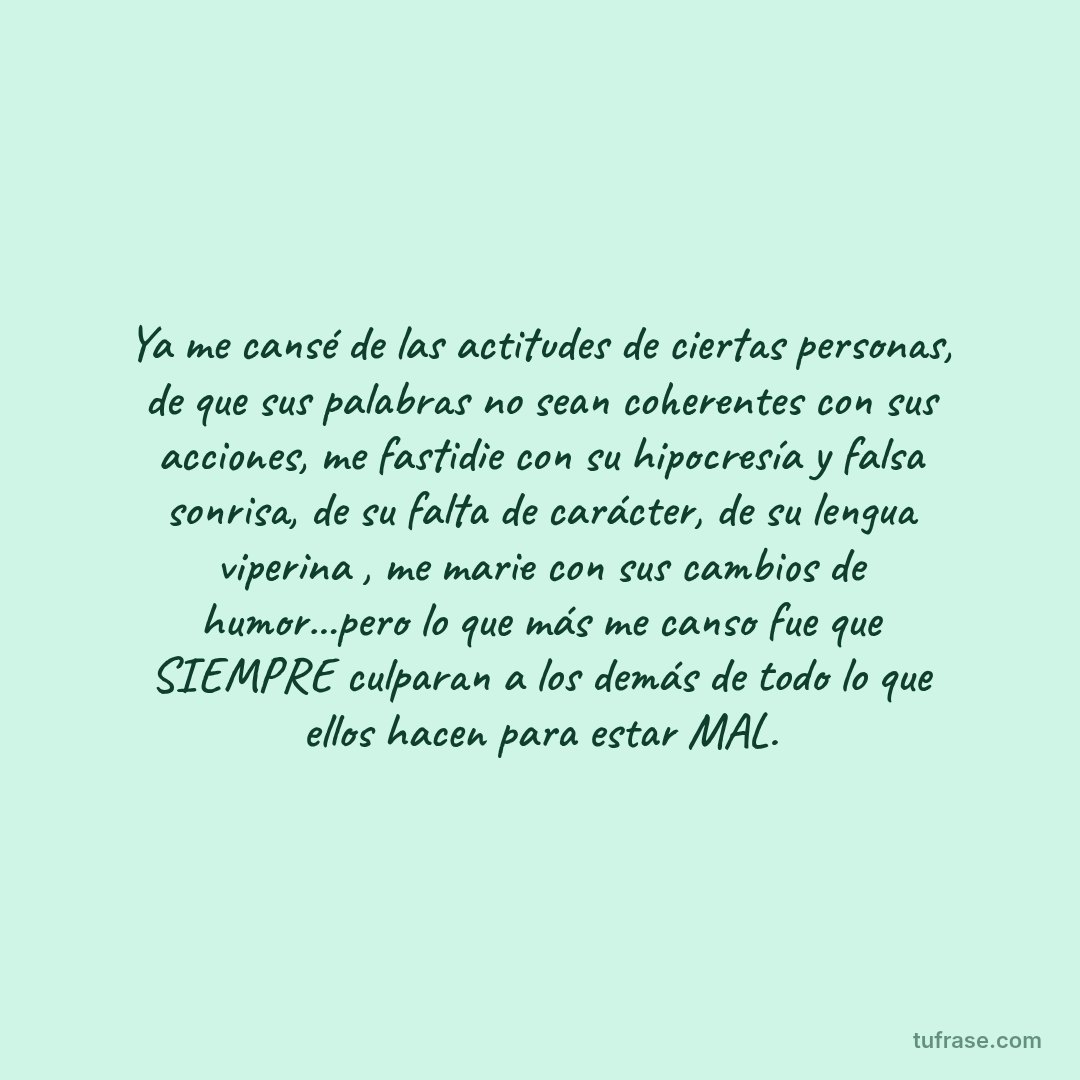 Ya me cansé de las actitudes de ciertas personas, de que sus palabras no sean coherentes con sus acciones, me fastidie con su hipocresía y falsa sonrisa, de su falta de carácter, de su lengua viperina , me marie con sus cambios de humor...pero lo que más me canso fue que SIEMPRE culparan a los demás de todo lo que ellos hacen para estar MAL.