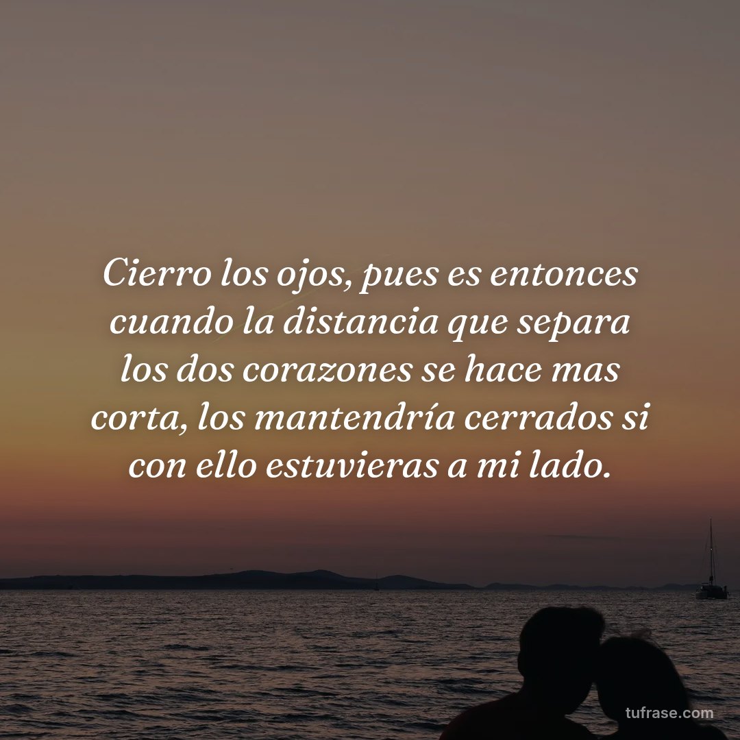 Cierro los ojos, pues es entonces cuando la distancia que separa los dos corazones se hace mas corta, los mantendría cerrados si con ello estuvieras a mi lado.