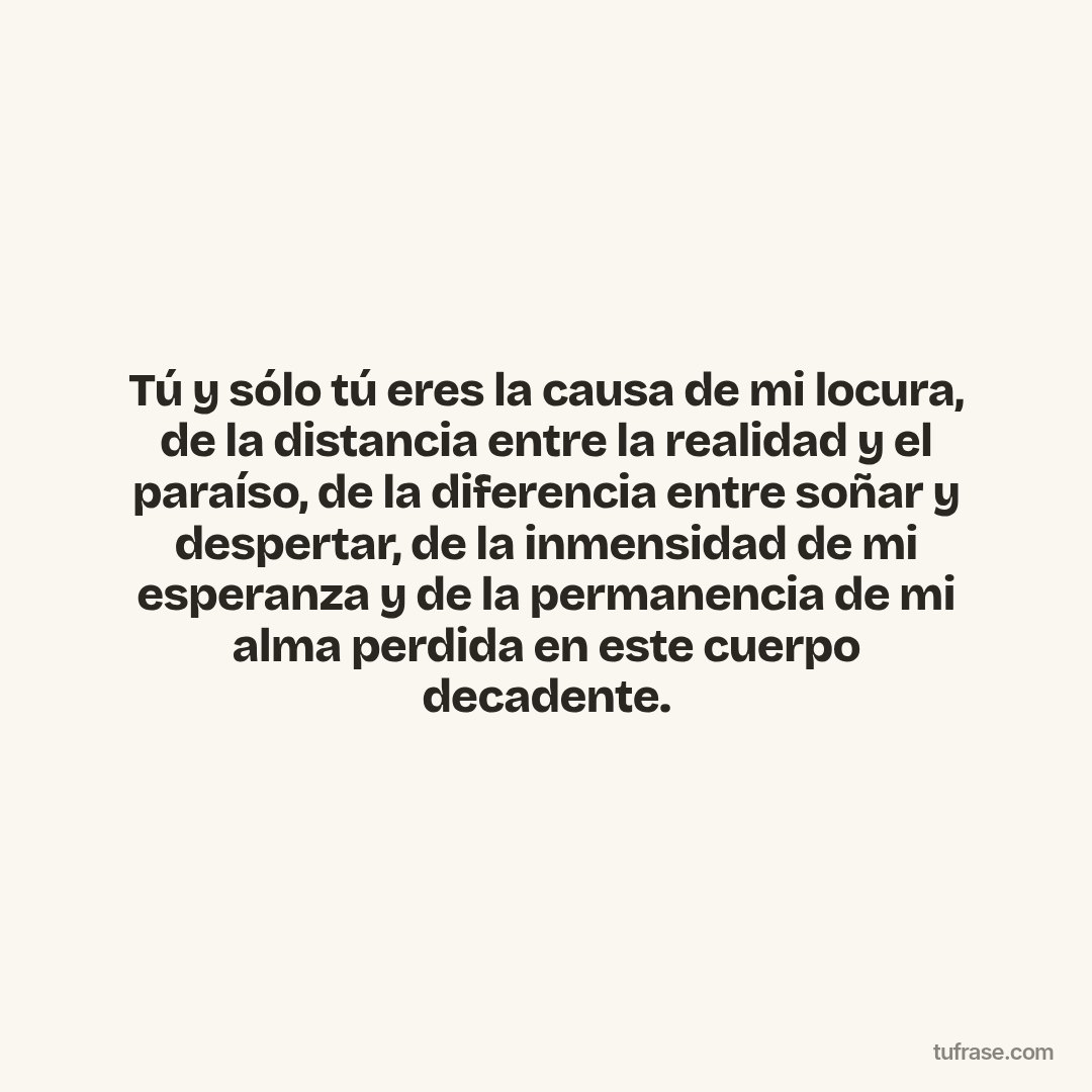 Tú y sólo tú eres la causa de mi locura, de la distancia entre la realidad y el paraíso, de la diferencia entre soñar y despertar, de la inmensidad de mi esperanza y de la permanencia de mi alma perdida en este cuerpo decadente.