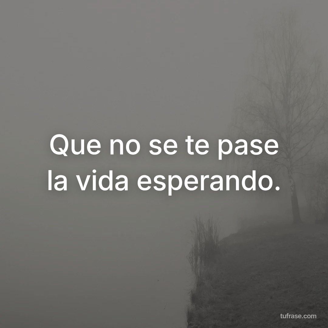 Que no se te pase la vida esperando.