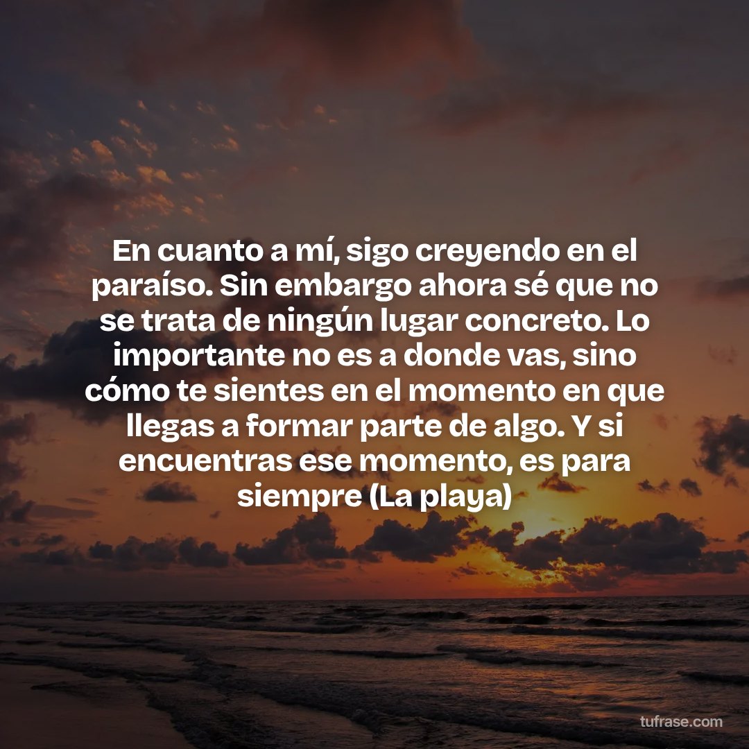 En cuanto a mí, sigo creyendo en el paraíso. Sin embargo ahora sé que no se trata de ningún lugar concreto. Lo importante no es a donde vas, sino cómo te sientes en el momento en que llegas a formar parte de algo. Y si encuentras ese momento, es para siempre (La playa)