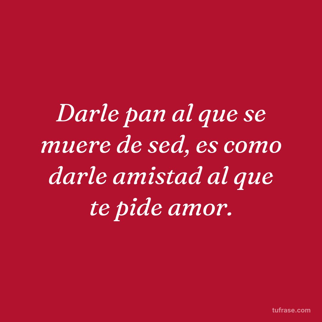 Darle pan al que se muere de sed, es como darle amistad al que te pide amor.
