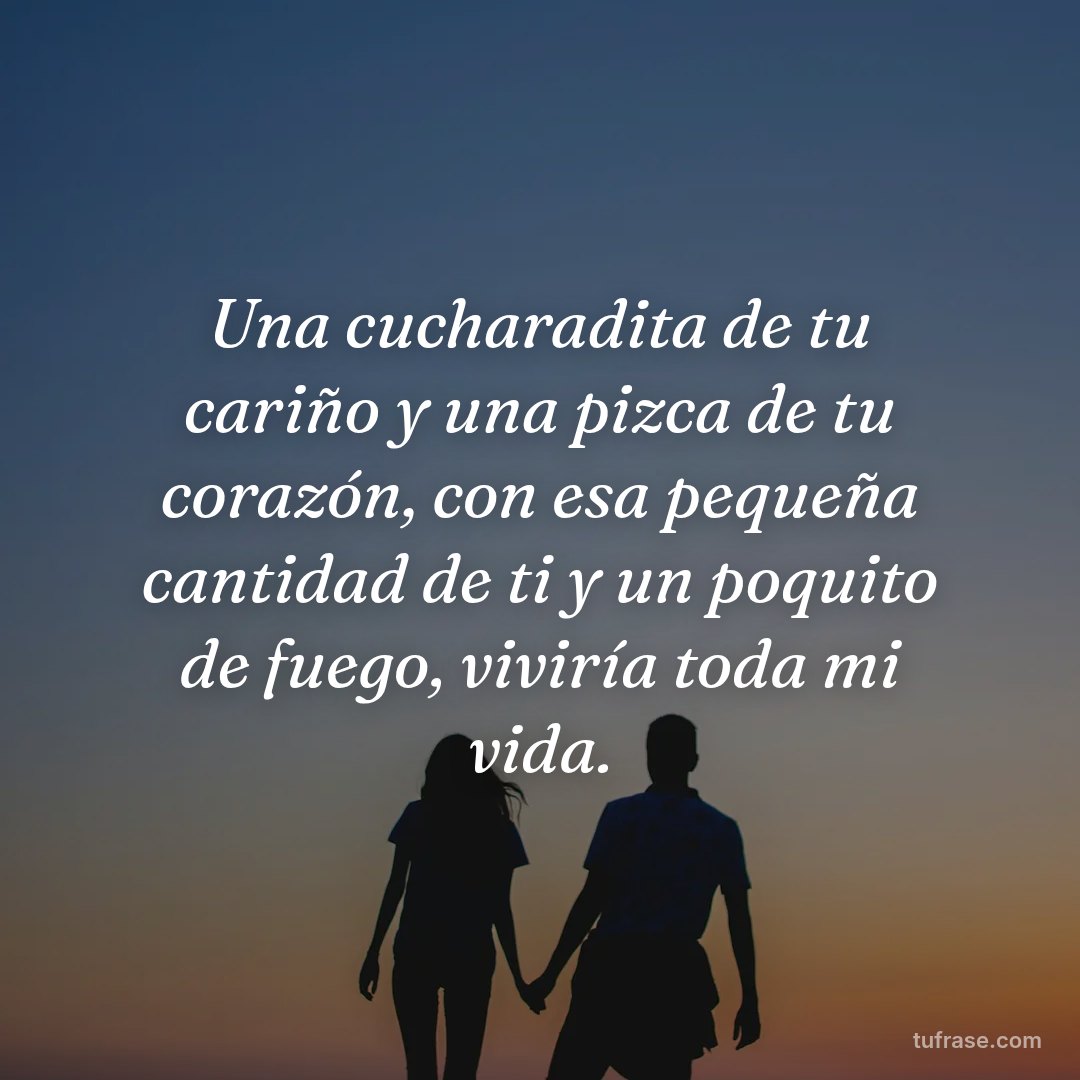 Una cucharadita de tu cariño y una pizca de tu corazón, con esa pequeña cantidad de ti y un poquito de fuego, viviría toda mi vida.