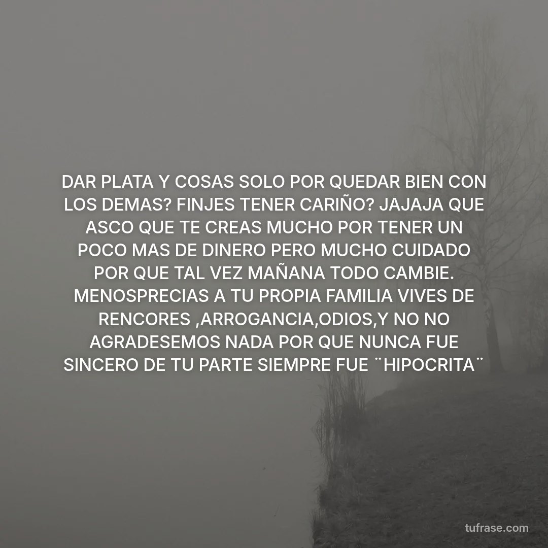 DAR PLATA Y COSAS SOLO POR QUEDAR BIEN CON LOS DEMAS? FINJES TENER CARIÑO? JAJAJA QUE ASCO QUE TE CREAS MUCHO POR TENER UN POCO MAS DE DINERO PERO MUCHO CUIDADO POR QUE TAL VEZ MAÑANA TODO CAMBIE. MENOSPRECIAS A TU PROPIA FAMILIA VIVES DE RENCORES ,ARROGANCIA,ODIOS,Y NO NO AGRADESEMOS NADA POR QUE NUNCA FUE SINCERO DE TU PARTE SIEMPRE FUE ¨HIPOCRITA¨