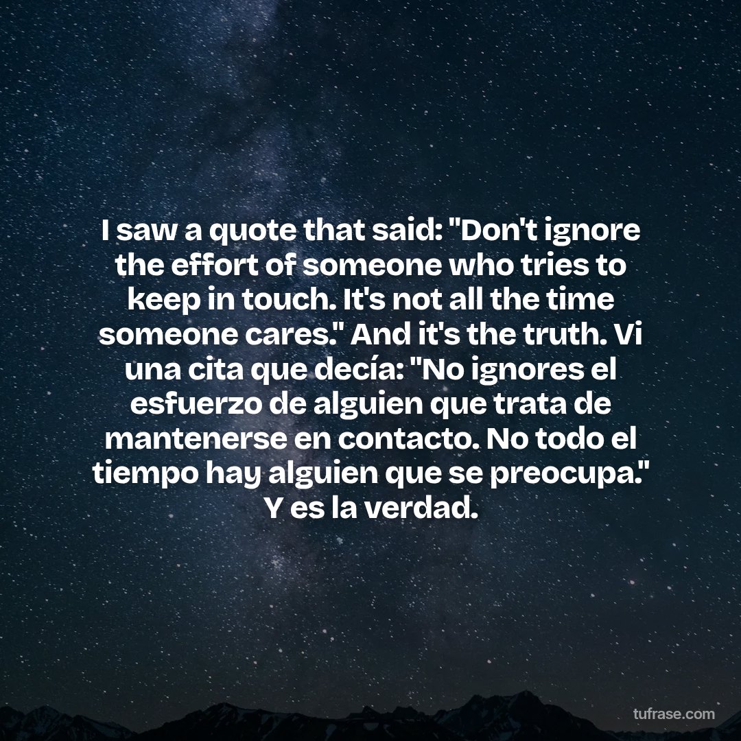 I saw a quote that said: "Don't ignore the effort of someone who tries to keep in touch. It's not all the time someone cares." And it's the truth. Vi una cita que decía: "No ignores el esfuerzo de alguien que trata de mantenerse en contacto. No todo el tiempo hay alguien que se preocupa." Y es la verdad.