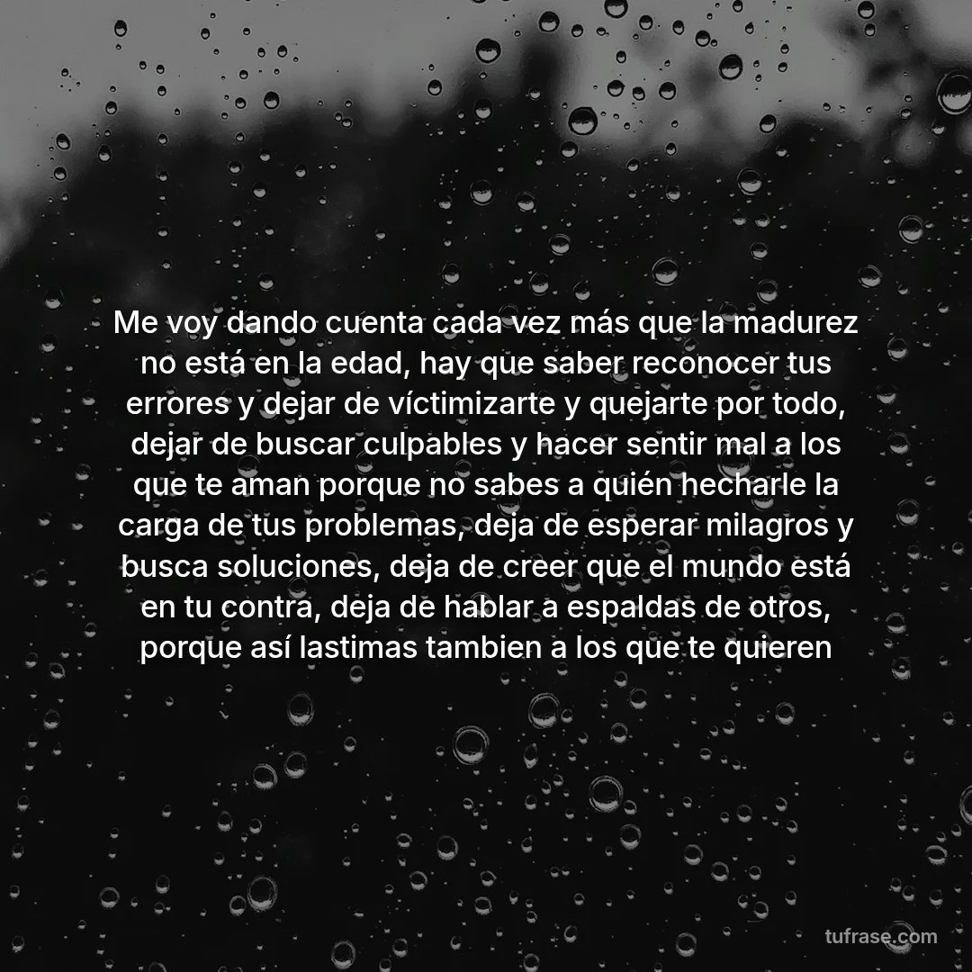 Me voy dando cuenta cada vez más que la madurez no está en la edad, hay que saber reconocer tus errores y dejar de víctimizarte y quejarte por todo, dejar de buscar culpables y hacer sentir mal a los que te aman porque no sabes a quién hecharle la carga de tus problemas, deja de esperar milagros y busca soluciones, deja de creer que el mundo está en tu contra, deja de hablar a espaldas de otros, porque así lastimas tambien a los que te quieren