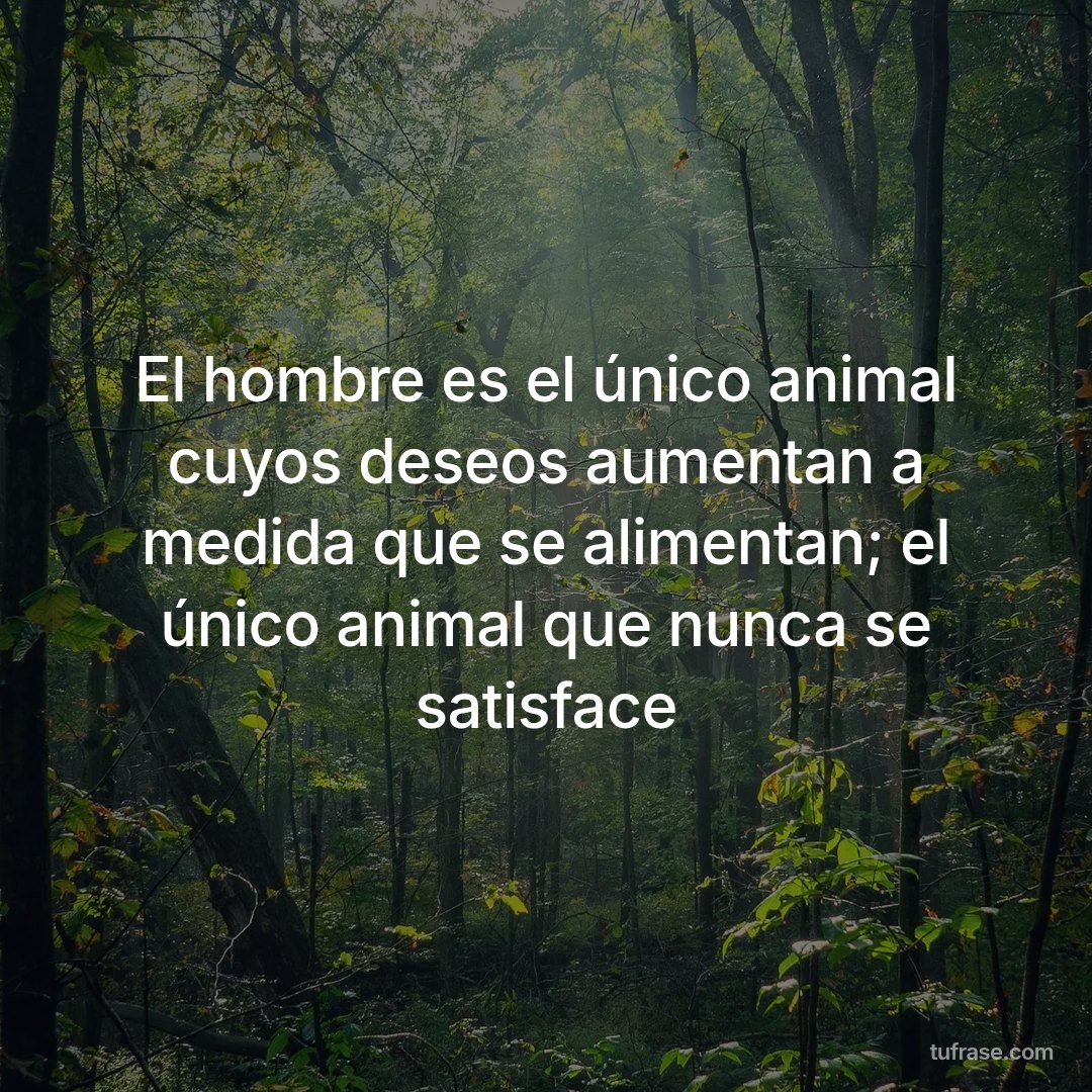 El hombre es el único animal cuyos deseos aumentan a medida que se alimentan; el único animal que nunca se satisface