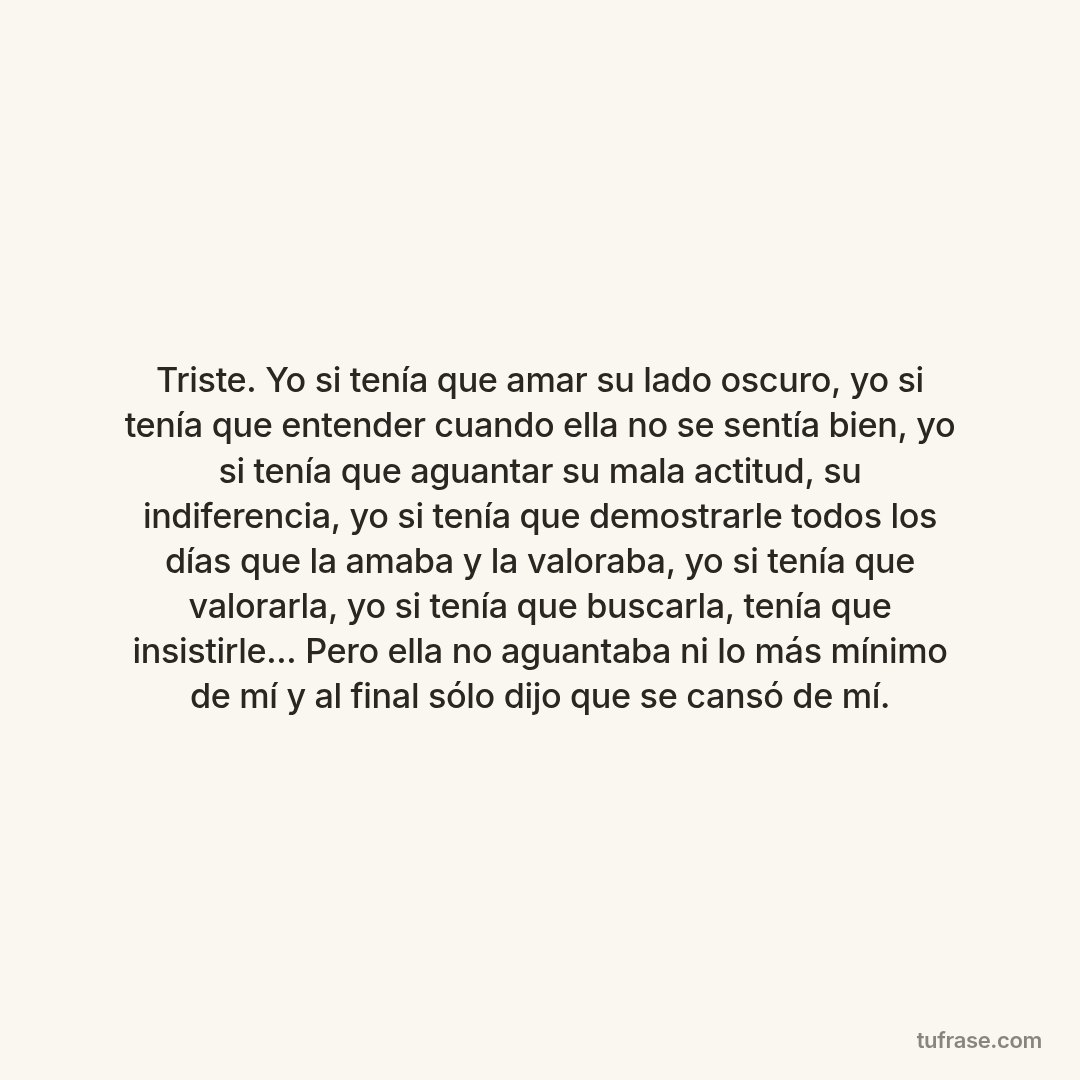 Triste. Yo si tenía que amar su lado oscuro, yo si tenía que entender cuando ella no se sentía bien, yo si tenía que aguantar su mala actitud, su indiferencia, yo si tenía que demostrarle todos los días que la amaba y la valoraba, yo si tenía que valorarla, yo si tenía que buscarla, tenía que insistirle... Pero ella no aguantaba ni lo más mínimo de mí y al final sólo dijo que se cansó de mí.
