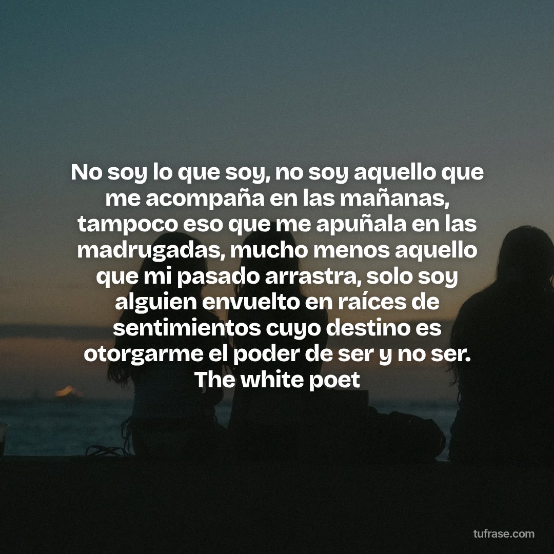 No soy lo que soy, no soy aquello que me acompaña en las mañanas, tampoco eso que me apuñala en las madrugadas, mucho menos aquello que mi pasado arrastra, solo soy alguien envuelto en raíces de sentimientos cuyo destino es otorgarme el poder de ser y no ser. The white poet