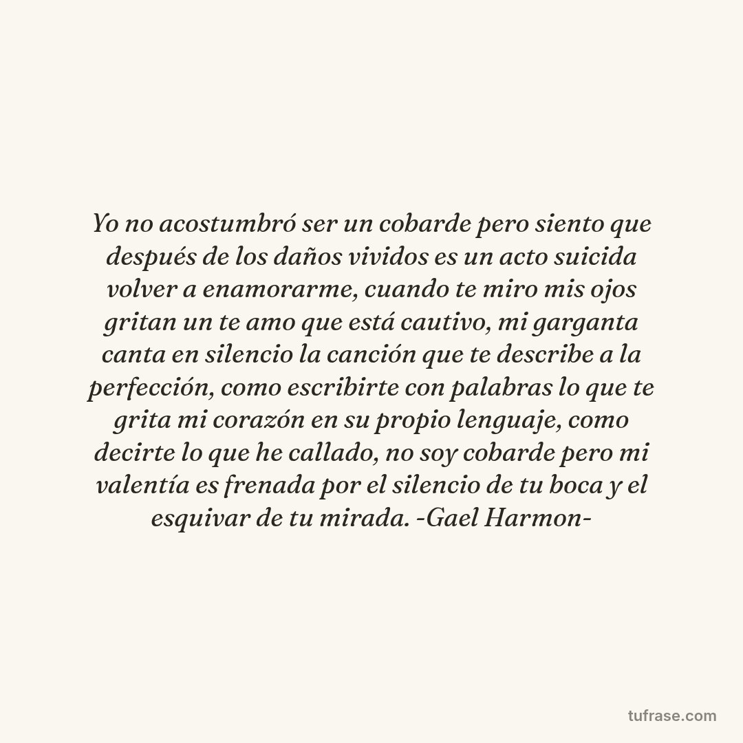 Yo no acostumbró ser un cobarde pero siento que después de los daños vividos es un acto suicida volver a enamorarme, cuando te miro mis ojos gritan un te amo que está cautivo, mi garganta canta en silencio la canción que te describe a la perfección, como escribirte con palabras lo que te grita mi corazón en su propio lenguaje, como decirte lo que he callado, no soy cobarde pero mi valentía es frenada por el silencio de tu boca y el esquivar de tu mirada. -Gael Harmon-