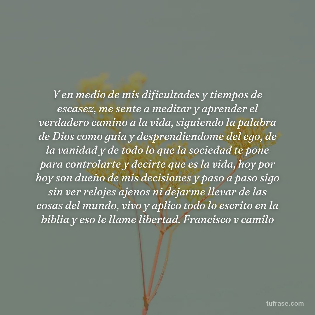 Y en medio de mis dificultades y tiempos de escasez, me sente a meditar y aprender el verdadero camino a la vida, siguiendo la palabra de Dios como guia y desprendiendome del ego, de la vanidad y de todo lo que la sociedad te pone para controlarte y decirte que es la vida, hoy por hoy son dueño de mis decisiones y paso a paso sigo sin ver relojes ajenos ni dejarme llevar de las cosas del mundo, vivo y aplico todo lo escrito en la biblia y eso le llame libertad. Francisco v camilo