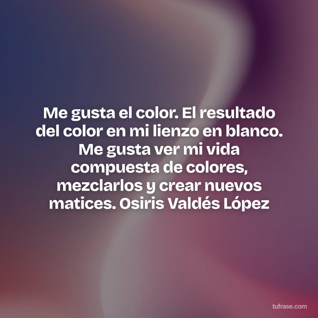 Me gusta el color. El resultado del color en mi lienzo en blanco. Me gusta ver mi vida compuesta de colores, mezclarlos y crear nuevos matices. Osiris Valdés López