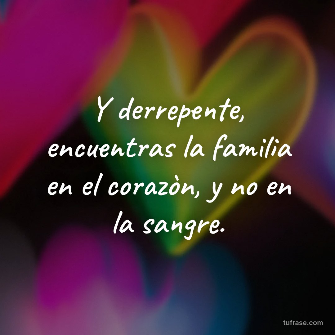 Y derrepente, encuentras la familia en el corazòn, y no en la sangre.