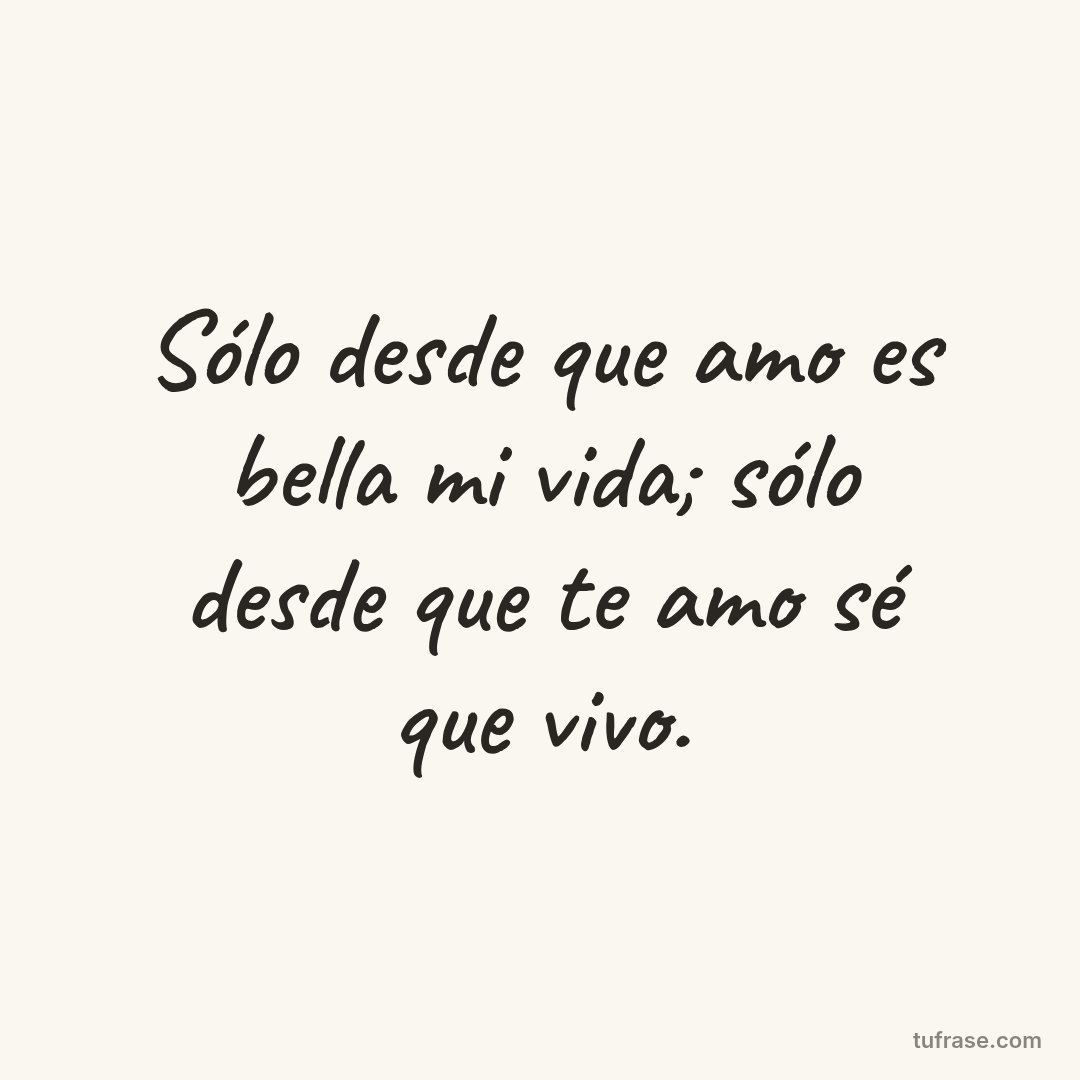 Sólo desde que amo es bella mi vida; sólo desde que te amo sé que vivo.