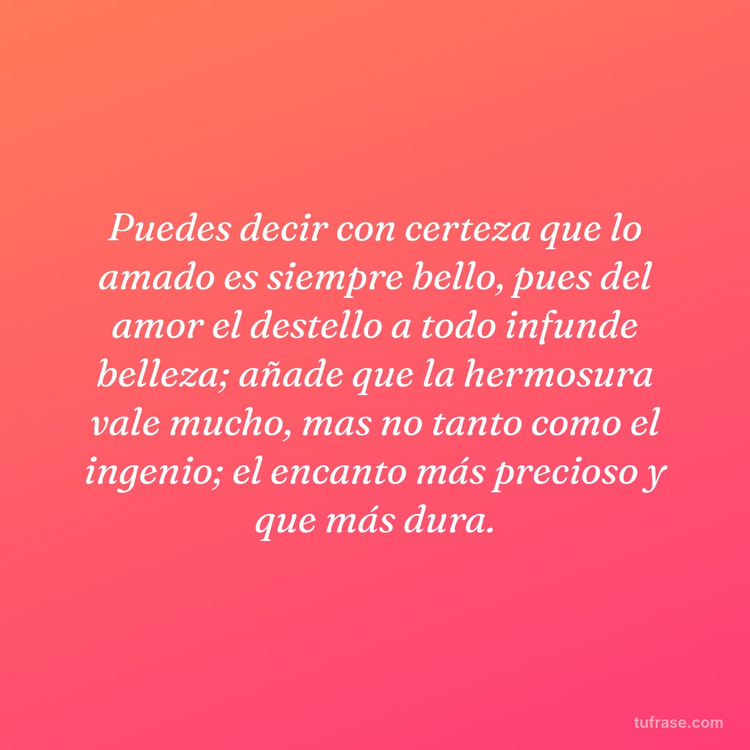 Puedes decir con certeza que lo amado es siempre bello, pues del amor el destello a todo infunde belleza; añade que la hermosura vale mucho, mas no tanto como el ingenio; el encanto más precioso y que más dura.