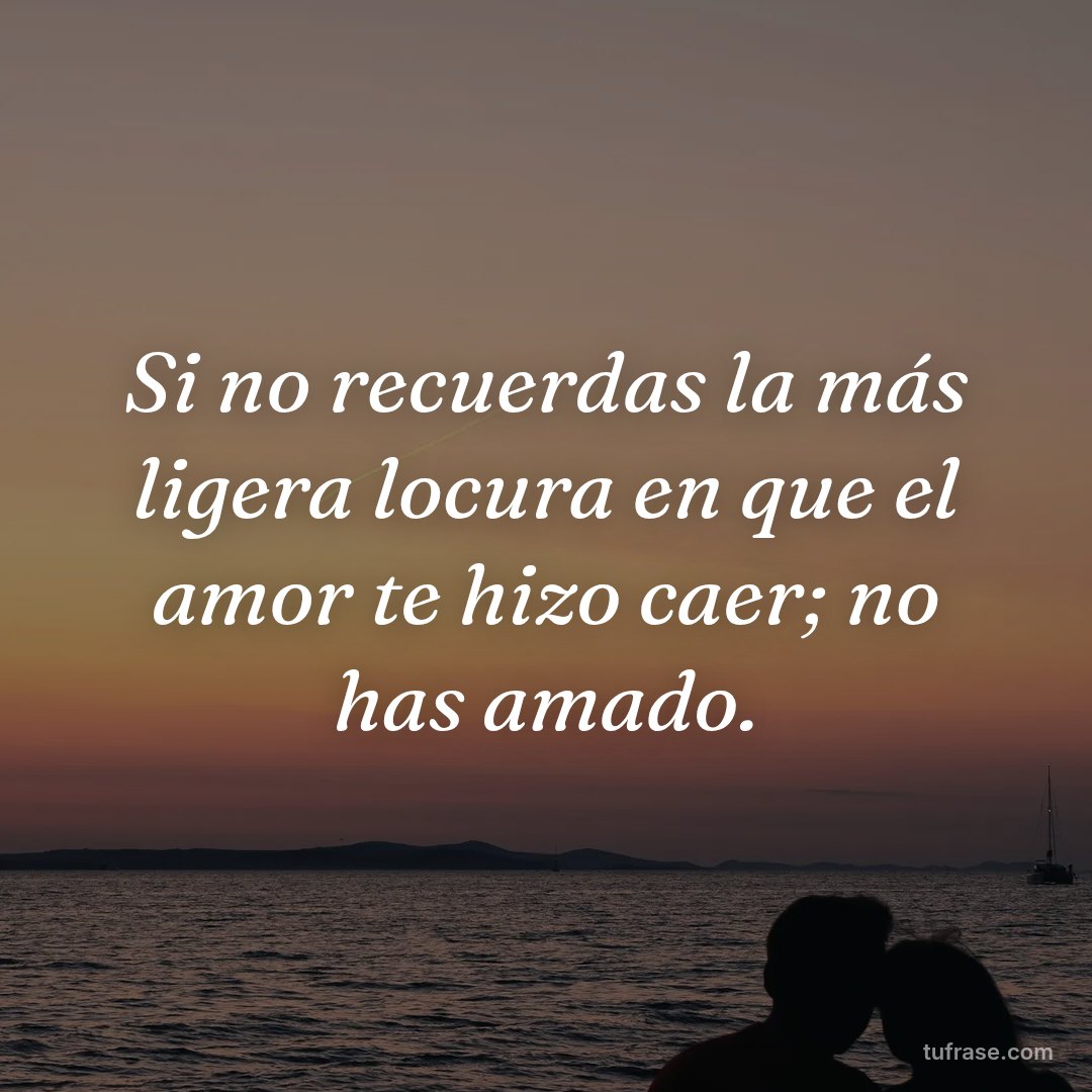 Si no recuerdas la más ligera locura en que el amor te hizo caer; no has amado.