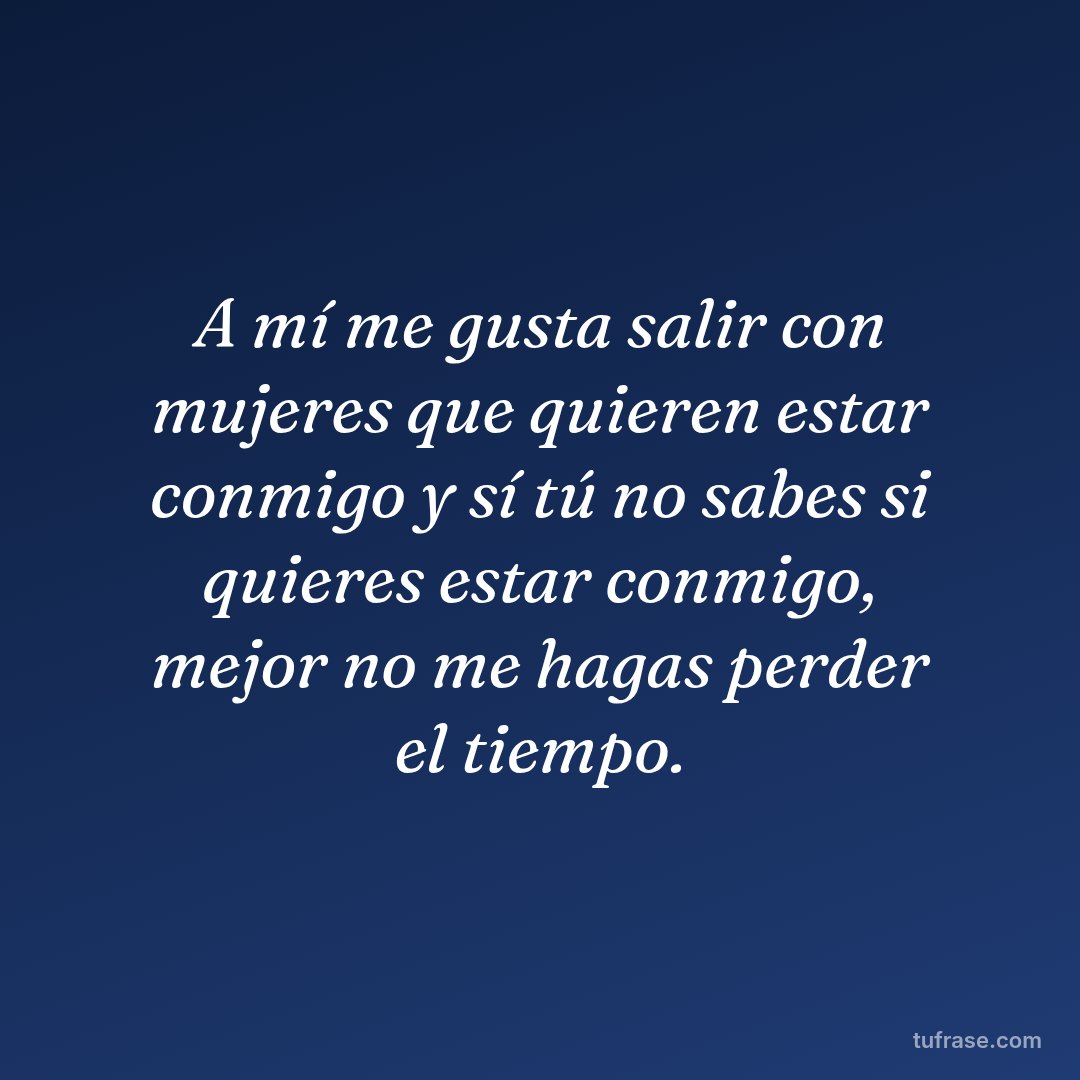 A mí me gusta salir con mujeres que quieren estar conmigo y sí tú no sabes si quieres estar conmigo, mejor no me hagas perder el tiempo.