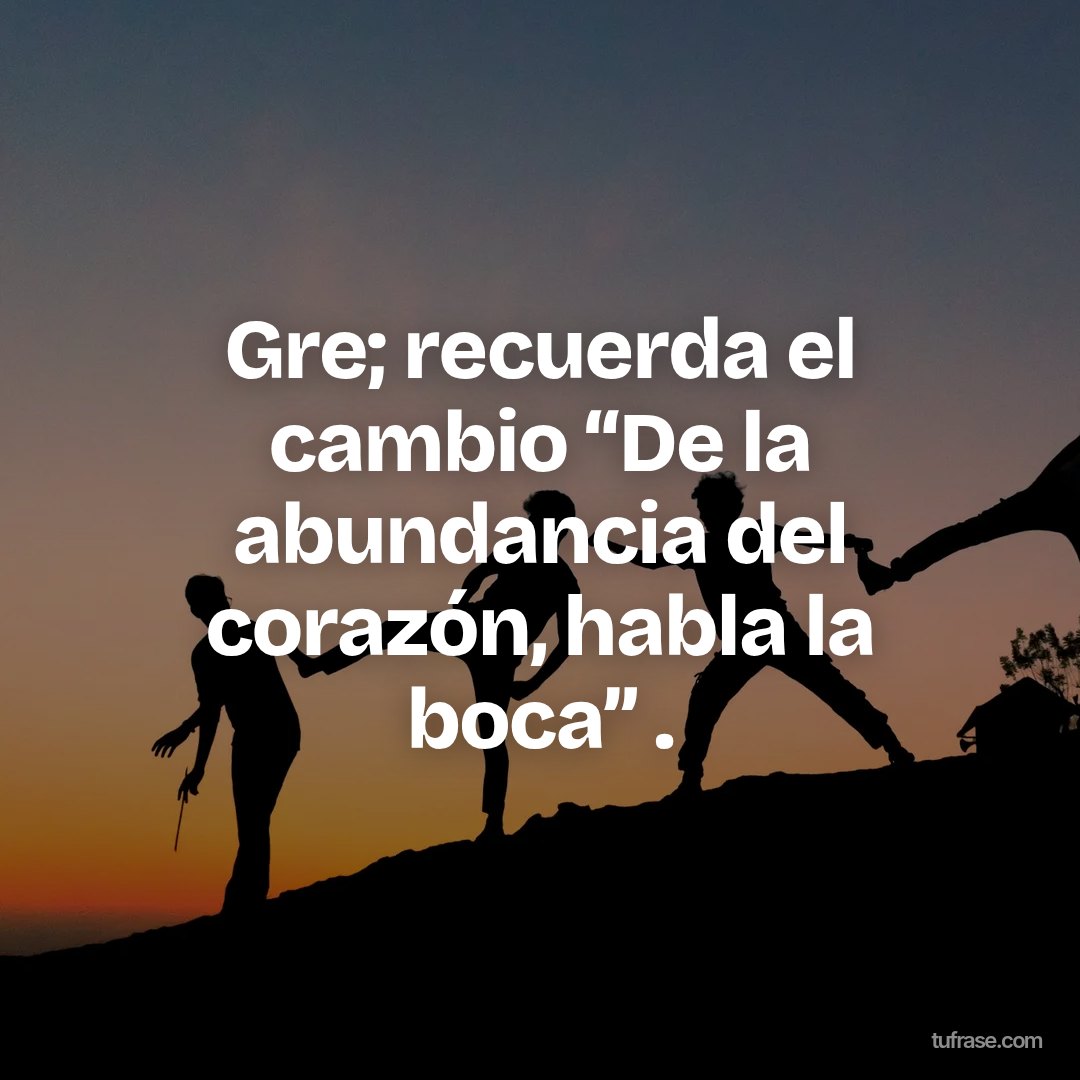 Gre; recuerda el cambio “De la abundancia del corazón, habla la boca” .