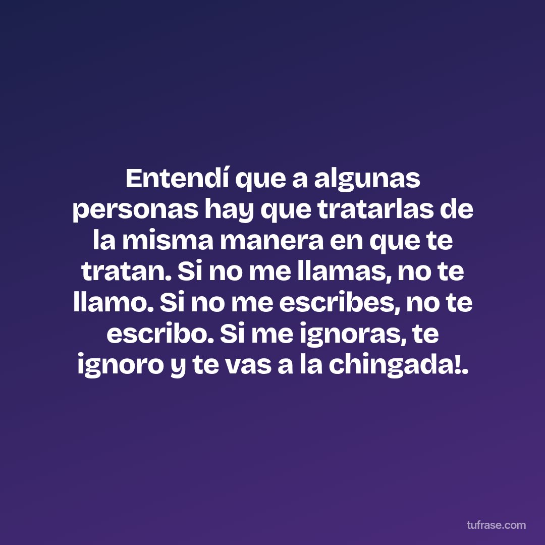 Entendí que a algunas personas hay que tratarlas de la misma manera en que te tratan. Si no me llamas, no te llamo. Si no me escribes, no te escribo. Si me ignoras, te ignoro y te vas a la chingada!.