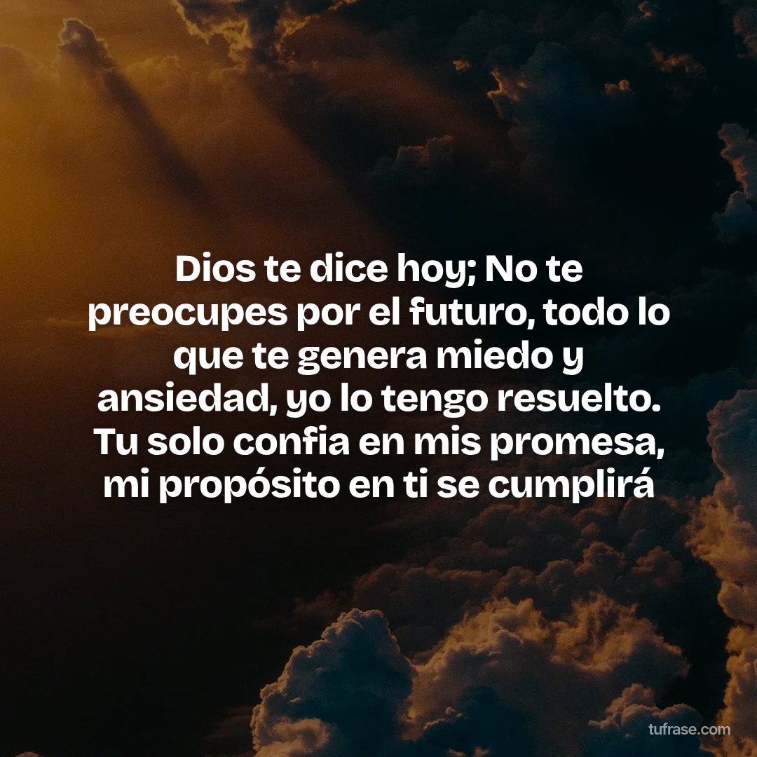 Dios te dice hoy; No te preocupes por el futuro, todo lo que te genera miedo y ansiedad, yo lo tengo resuelto. Tu solo confia en mis promesa, mi propósito en ti se cumplirá