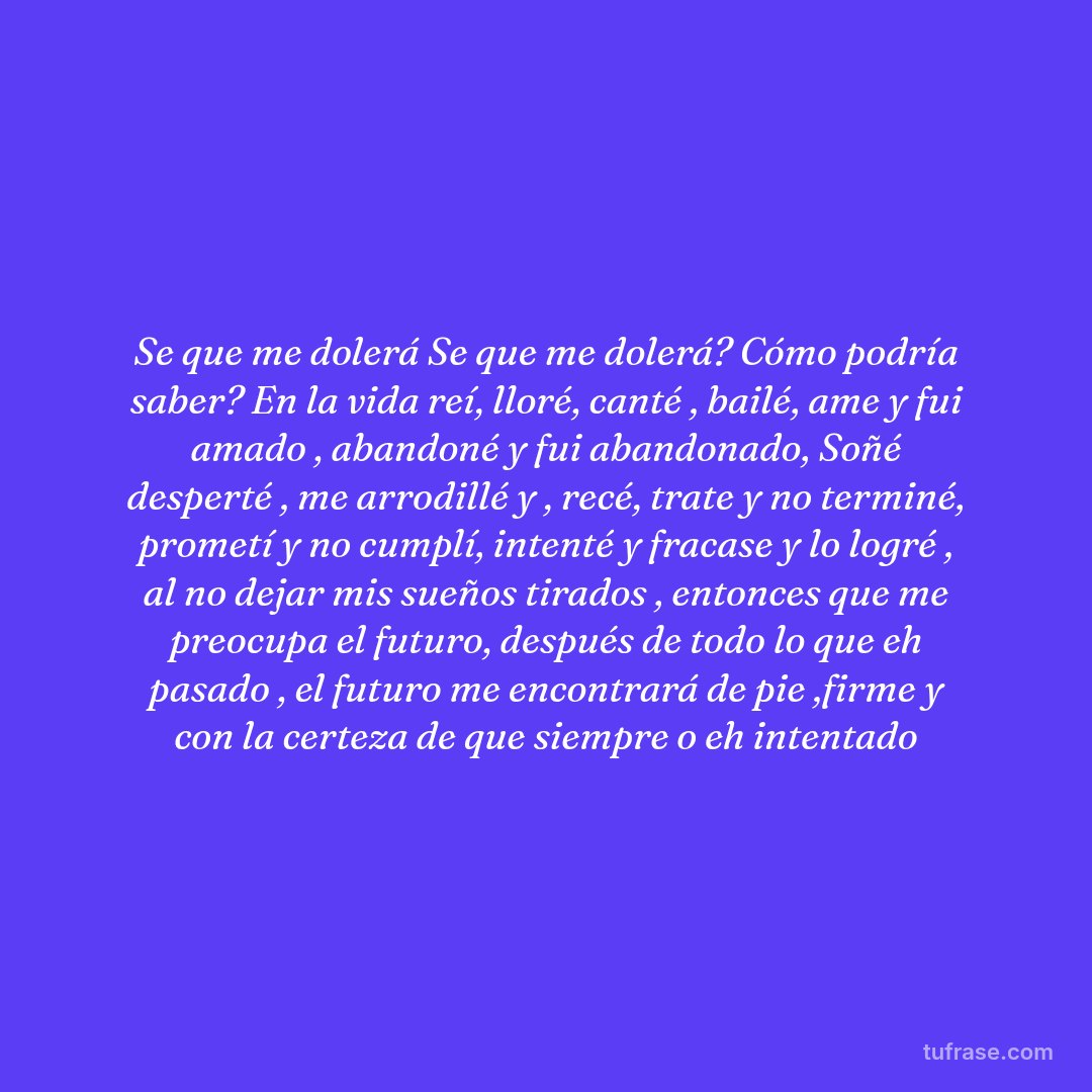 Se que me dolerá Se que me dolerá? Cómo podría saber? En la vida reí, lloré, canté , bailé, ame y fui amado , abandoné y fui abandonado, Soñé desperté , me arrodillé y , recé, trate y no terminé, prometí y no cumplí, intenté y fracase y lo logré , al no dejar mis sueños tirados , entonces que me preocupa el futuro, después de todo lo que eh pasado , el futuro me encontrará de pie ,firme y con la certeza de que siempre o eh intentado