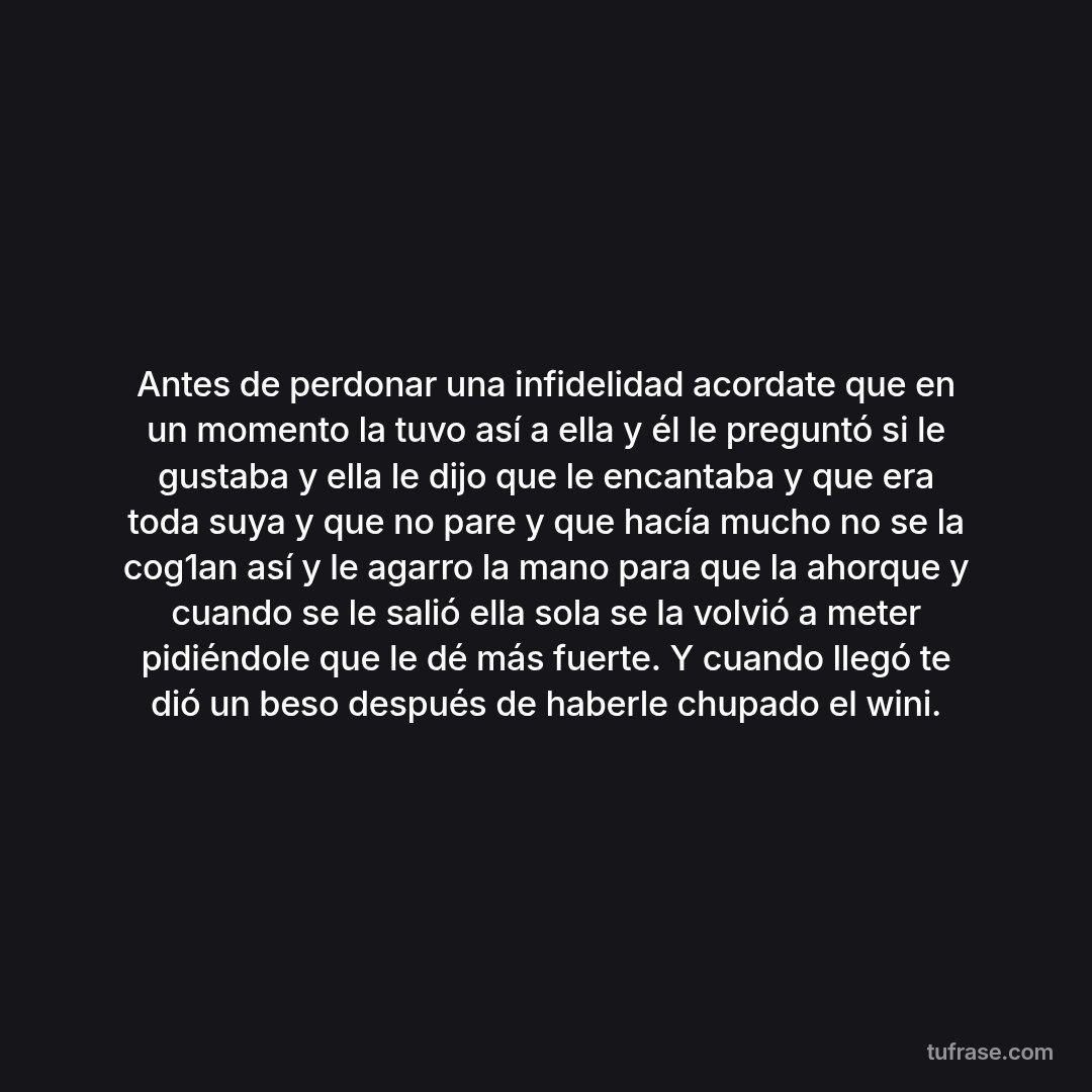 Antes de perdonar una infidelidad acordate que en un momento la tuvo así a ella y él le preguntó si le gustaba y ella le dijo que le encantaba y que era toda suya y que no pare y que hacía mucho no se la cog1an así y le agarro la mano para que la ahorque y cuando se le salió ella sola se la volvió a meter pidiéndole que le dé más fuerte. Y cuando llegó te dió un beso después de haberle chupado el wini.