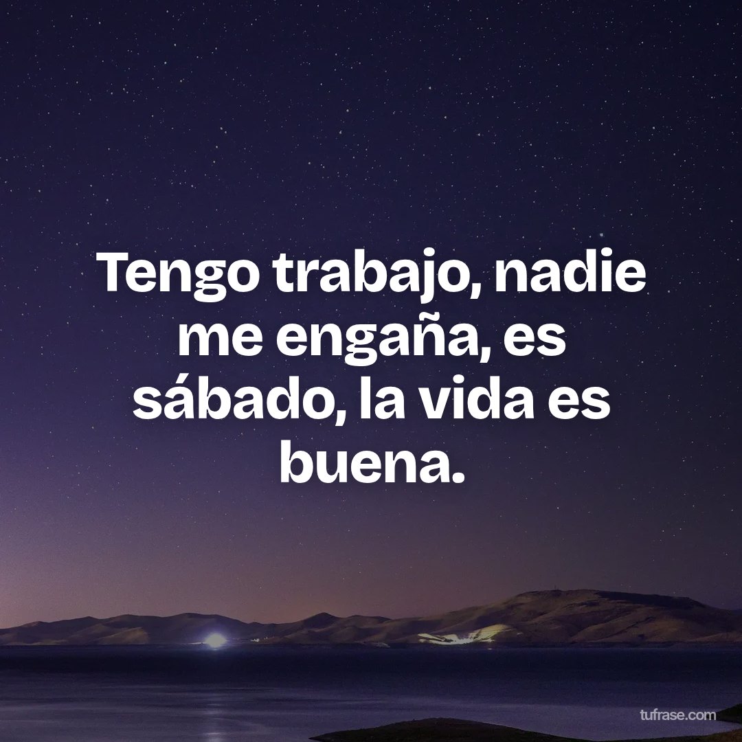 Tengo trabajo, nadie me engaña, es sábado, la vida es buena.