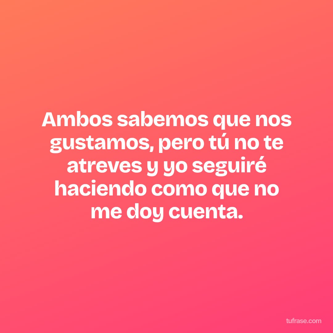 Ambos sabemos que nos gustamos, pero tú no te atreves y yo seguiré haciendo como que no me doy cuenta.