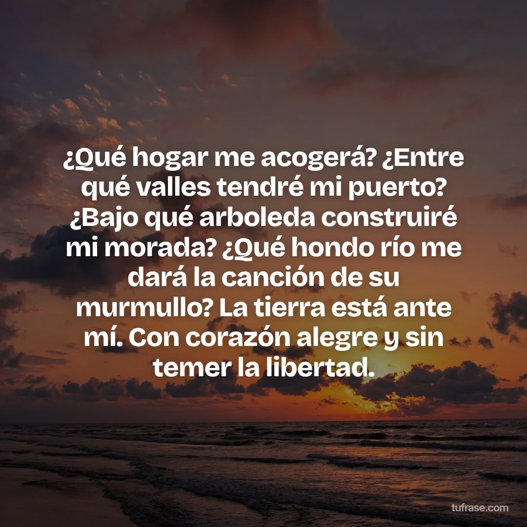 ¿Qué hogar me acogerá? ¿Entre qué valles tendré mi puerto? ¿Bajo qué arboleda construiré mi morada? ¿Qué hondo río me dará la canción de su murmullo? La tierra está ante mí. Con corazón alegre y sin temer la libertad.
