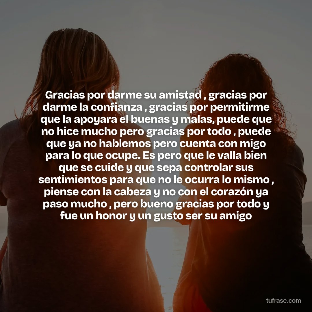 Gracias por darme su amistad , gracias por darme la confianza , gracias por permitirme que la apoyara el buenas y malas, puede que no hice mucho pero gracias por todo , puede que ya no hablemos pero cuenta con migo para lo que ocupe. Es pero que le valla bien que se cuide y que sepa controlar sus sentimientos para que no le ocurra lo mismo , piense con la cabeza y no con el corazón ya paso mucho , pero bueno gracias por todo y fue un honor y un gusto ser su amigo