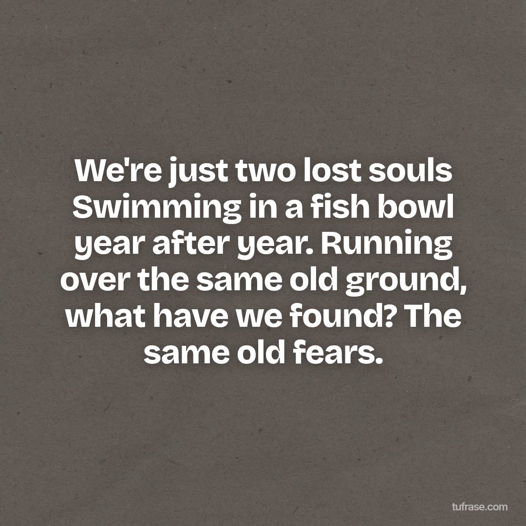 We're just two lost souls Swimming in a fish bowl year after year. Running over the same old ground, what have we found? The same old fears.