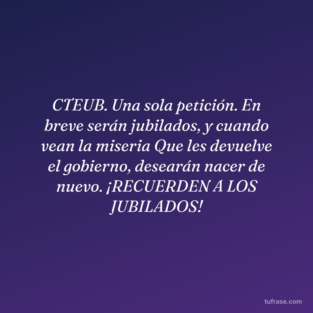 CTEUB. Una sola petición. En breve serán jubilados, y cuando vean la miseria Que les devuelve el gobierno, desearán nacer de nuevo. ¡RECUERDEN A LOS JUBILADOS!