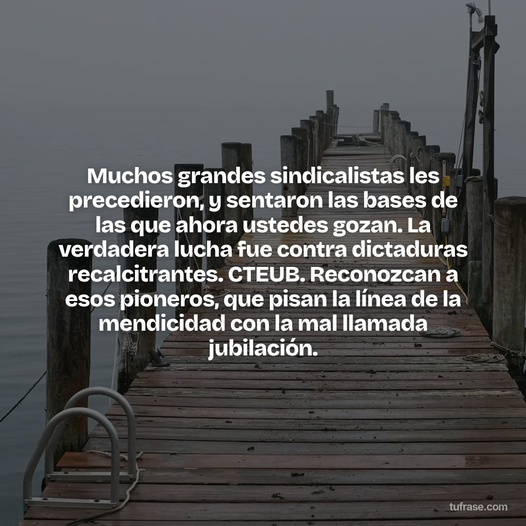 Muchos grandes sindicalistas les precedieron, y sentaron las bases de las que ahora ustedes gozan. La verdadera lucha fue contra dictaduras recalcitrantes. CTEUB. Reconozcan a esos pioneros, que pisan la línea de la mendicidad con la mal llamada jubilación.