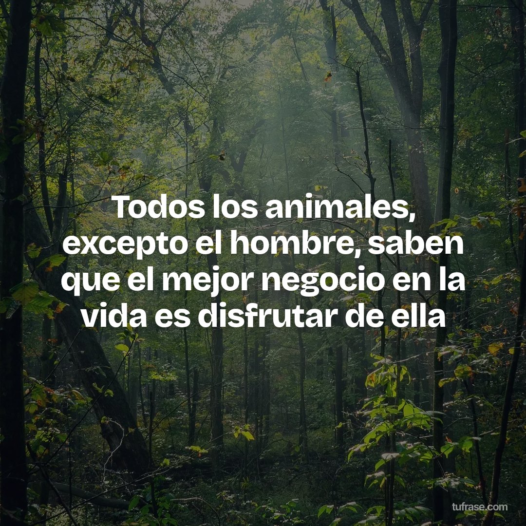 Todos los animales, excepto el hombre, saben que el mejor negocio en la vida es disfrutar de ella