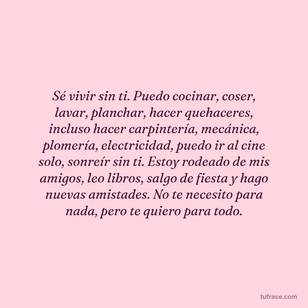 Sé vivir sin ti. Puedo cocinar, coser, lavar, planchar, hacer quehaceres, incluso hacer carpintería, mecánica, plomería, electricidad, puedo ir al cine solo, sonreír sin ti. Estoy rodeado de mis amigos, leo libros, salgo de fiesta y hago nuevas amistades. No te necesito para nada, pero te quiero para todo.
