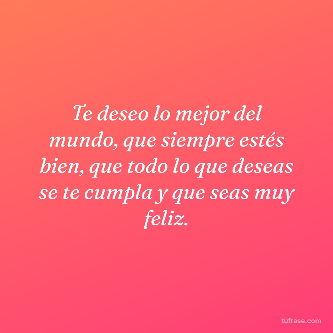 Te deseo lo mejor del mundo, que siempre estés bien, que todo lo que deseas se te cumpla y que seas muy feliz.