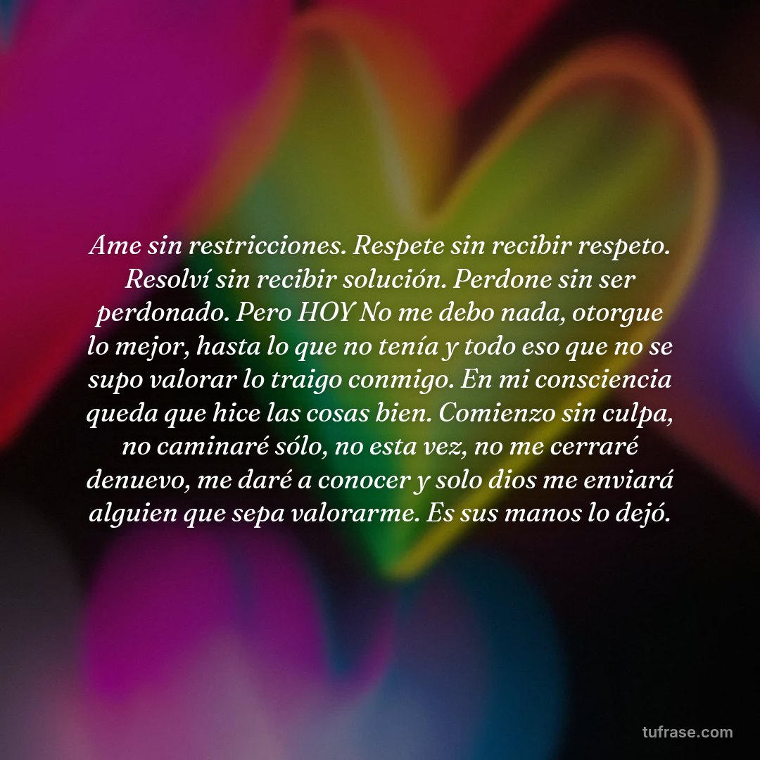 Ame sin restricciones. Respete sin recibir respeto. Resolví sin recibir solución. Perdone sin ser perdonado. Pero HOY No me debo nada, otorgue lo mejor, hasta lo que no tenía y todo eso que no se supo valorar lo traigo conmigo. En mi consciencia queda que hice las cosas bien. Comienzo sin culpa, no caminaré sólo, no esta vez, no me cerraré denuevo, me daré a conocer y solo dios me enviará alguien que sepa valorarme. Es sus manos lo dejó.